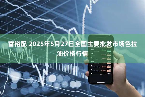 富裕配 2025年5月27日全国主要批发市场色拉油价格行情