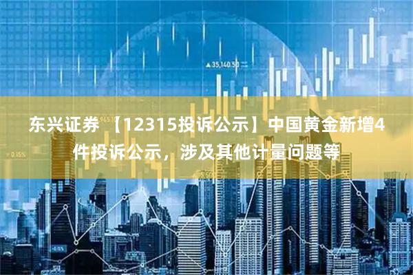 东兴证券 【12315投诉公示】中国黄金新增4件投诉公示，涉及其他计量问题等