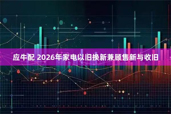 应牛配 2026年家电以旧换新兼顾售新与收旧