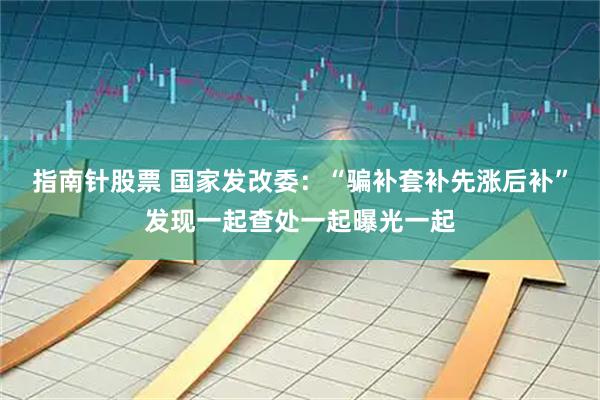 指南针股票 国家发改委：“骗补套补先涨后补”发现一起查处一起曝光一起