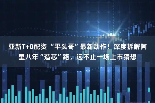 亚新T+0配资 “平头哥”最新动作！深度拆解阿里八年“造芯”路，远不止一场上市猜想