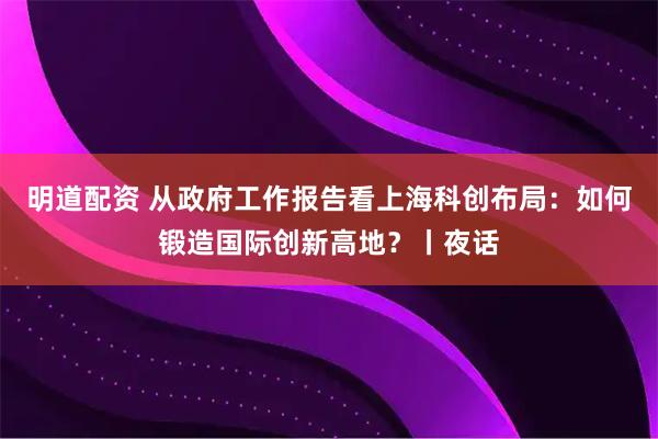 明道配资 从政府工作报告看上海科创布局：如何锻造国际创新高地？丨夜话