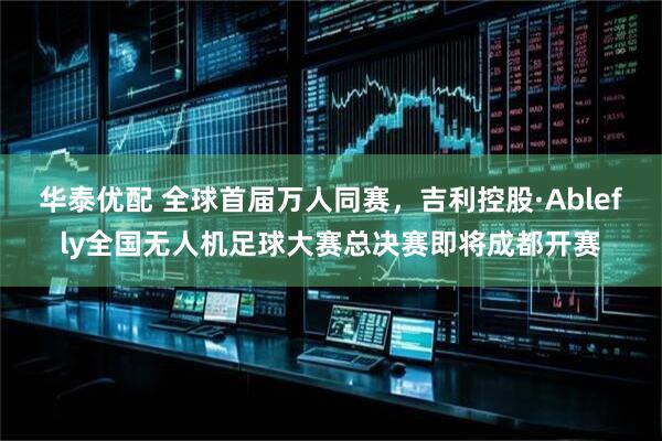 华泰优配 全球首届万人同赛，吉利控股·Ablefly全国无人机足球大赛总决赛即将成都开赛
