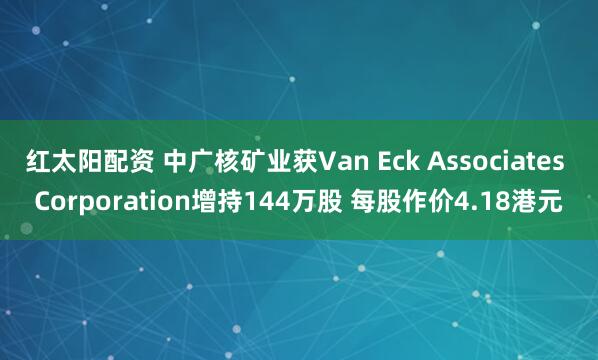 红太阳配资 中广核矿业获Van Eck Associates Corporation增持144万股 每股作价4.18港元