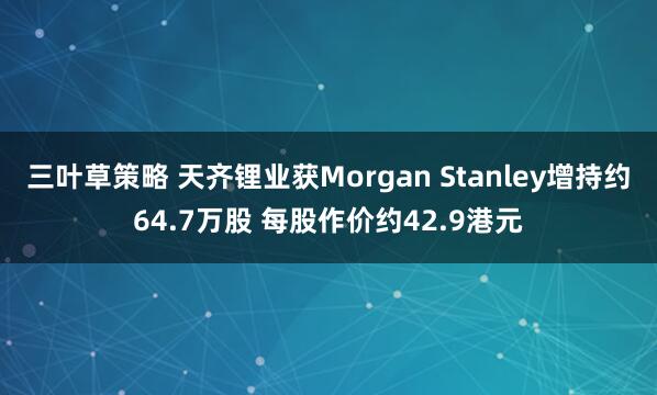 三叶草策略 天齐锂业获Morgan Stanley增持约64.7万股 每股作价约42.9港元