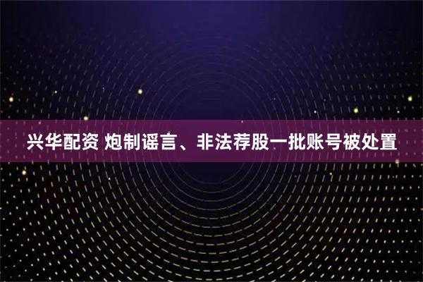兴华配资 炮制谣言、非法荐股一批账号被处置