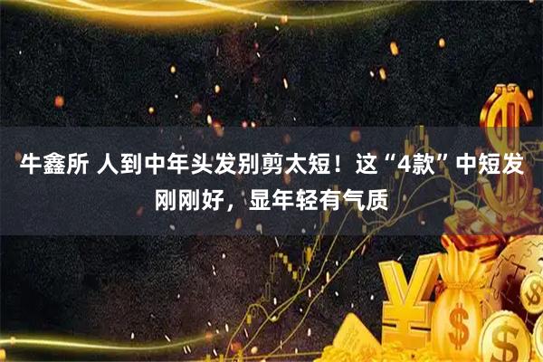 牛鑫所 人到中年头发别剪太短！这“4款”中短发刚刚好，显年轻有气质