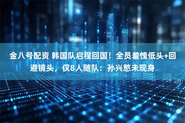 金八号配资 韩国队启程回国！全员羞愧低头+回避镜头，仅8人随队：孙兴慜未现身