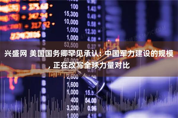 兴盛网 美国国务卿罕见承认: 中国军力建设的规模, 正在改写全球力量对比