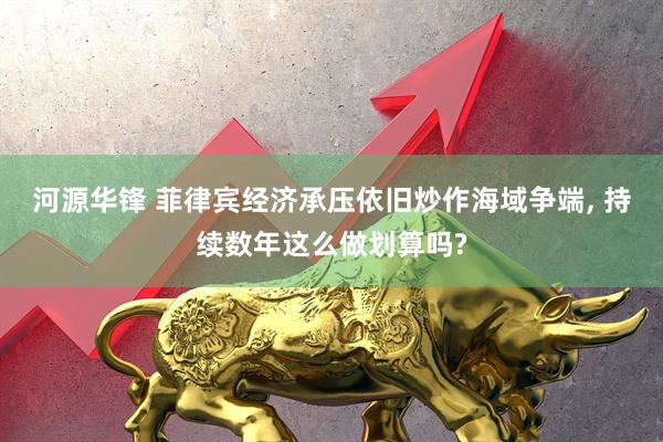 河源华锋 菲律宾经济承压依旧炒作海域争端, 持续数年这么做划算吗?
