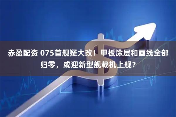 赤盈配资 075首舰疑大改！甲板涂层和画线全部归零，或迎新型舰载机上舰？